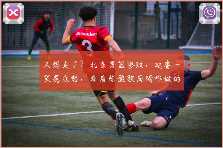 又想走了?北京男篮惨败,赵睿一笑惹众怒,看看陈盈骏周琦咋做的