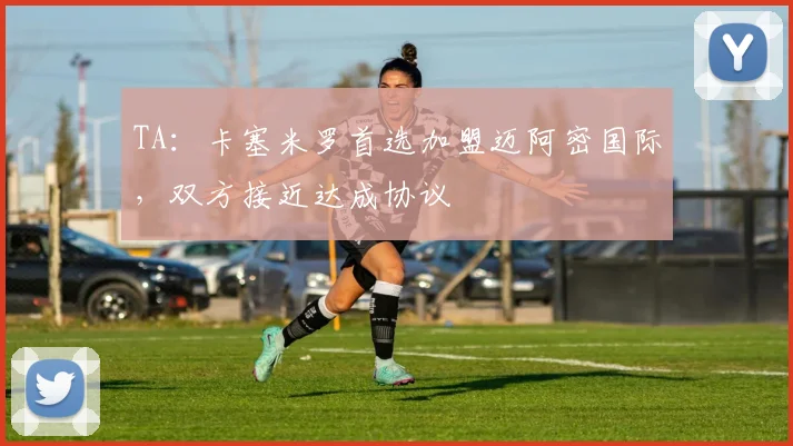 TA：卡塞米罗首选加盟迈阿密国际，双方接近达成协议