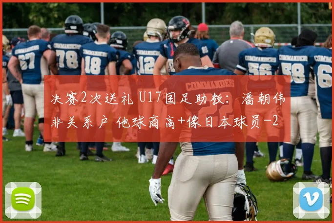 决赛2次送礼 U17国足助教:潘朝伟非关系户 他球商高+像日本球员