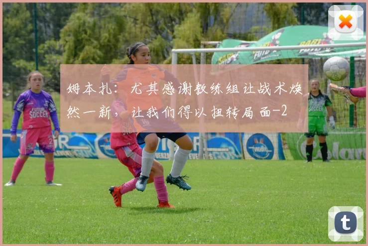 姆本扎:尤其感谢教练组让战术焕然一新,让我们得以扭转局面