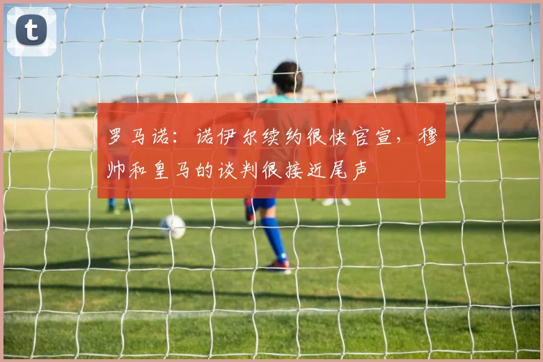 罗马诺：诺伊尔续约很快官宣，穆帅和皇马的谈判很接近尾声