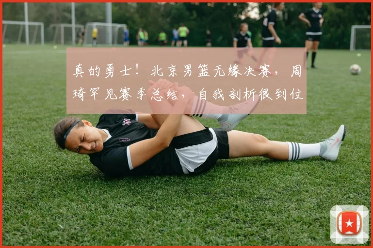真的勇士！北京男篮无缘决赛，周琦罕见赛季总结，自我剖析很到位