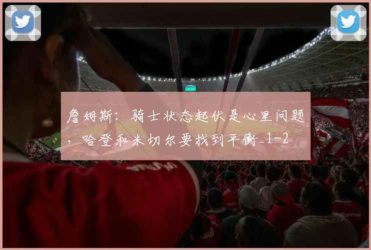 詹姆斯：骑士状态起伏是心里问题，哈登和米切尔要找到平衡_1