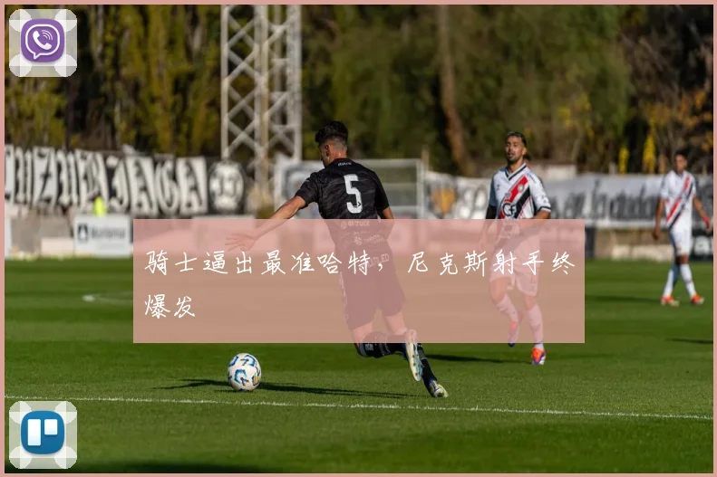 骑士逼出最准哈特，尼克斯射手终爆发