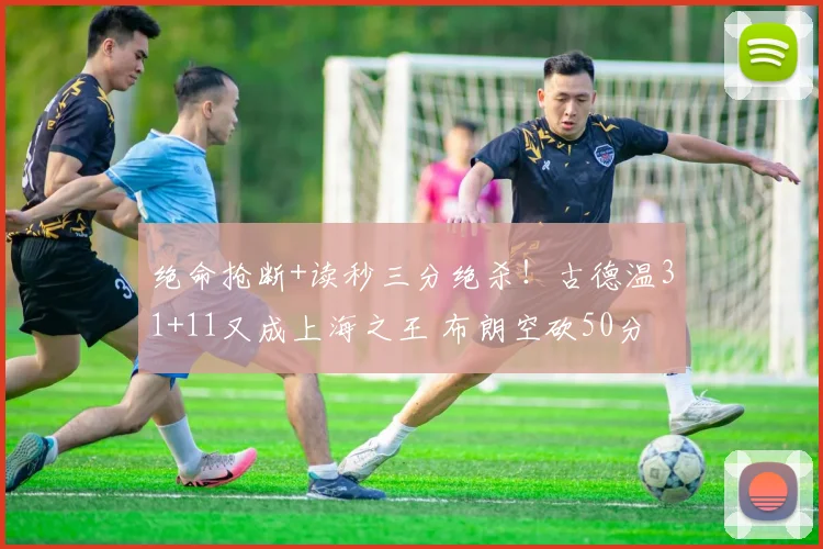 绝命抢断+读秒三分绝杀！古德温31+11又成上海之王 布朗空砍50分