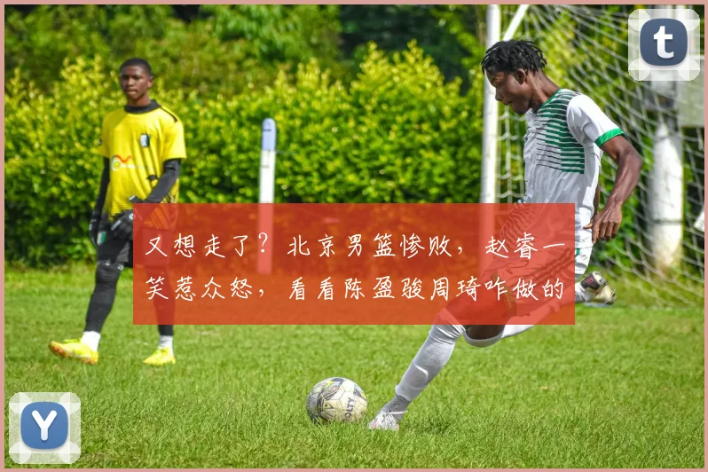 又想走了？北京男篮惨败，赵睿一笑惹众怒，看看陈盈骏周琦咋做的