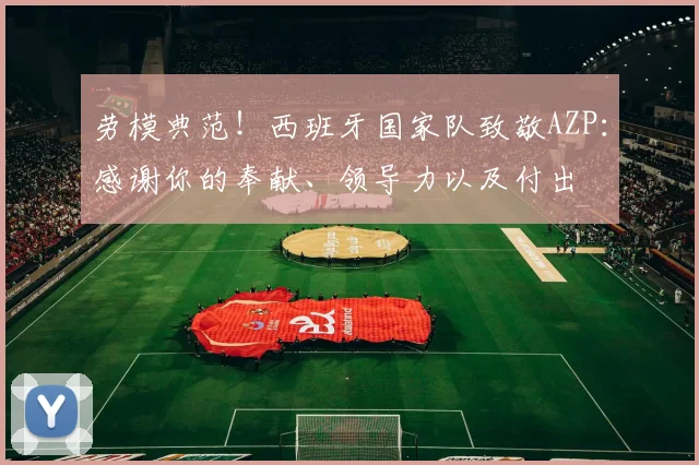 劳模典范！西班牙国家队致敬AZP：感谢你的奉献、领导力以及付出