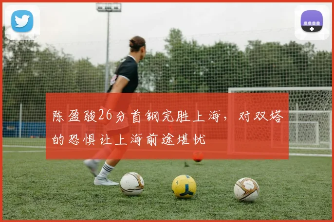 陈盈骏26分首钢完胜上海，对双塔的恐惧让上海前途堪忧