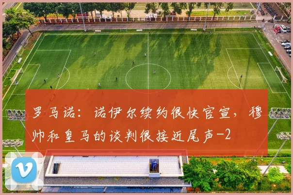 罗马诺：诺伊尔续约很快官宣，穆帅和皇马的谈判很接近尾声