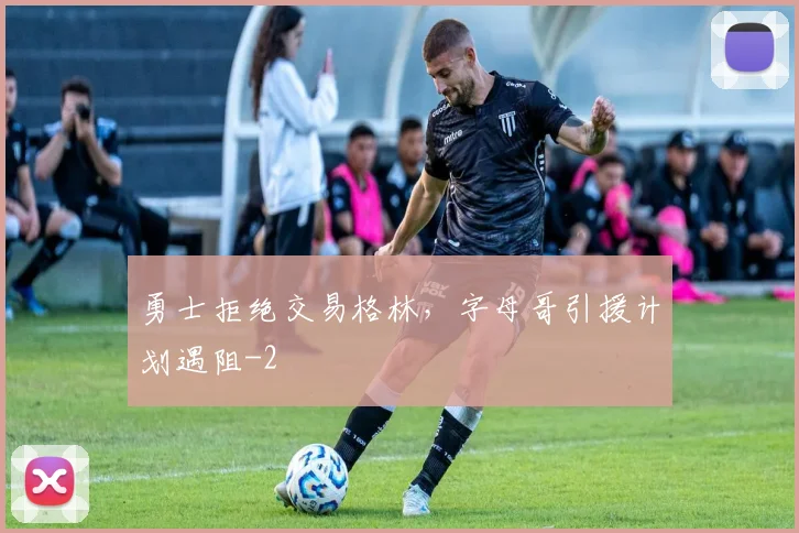 勇士拒绝交易格林,字母哥引援计划遇阻