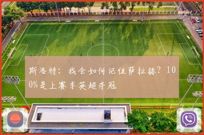 斯洛特：我会如何记住萨拉赫？100%是上赛季英超夺冠
