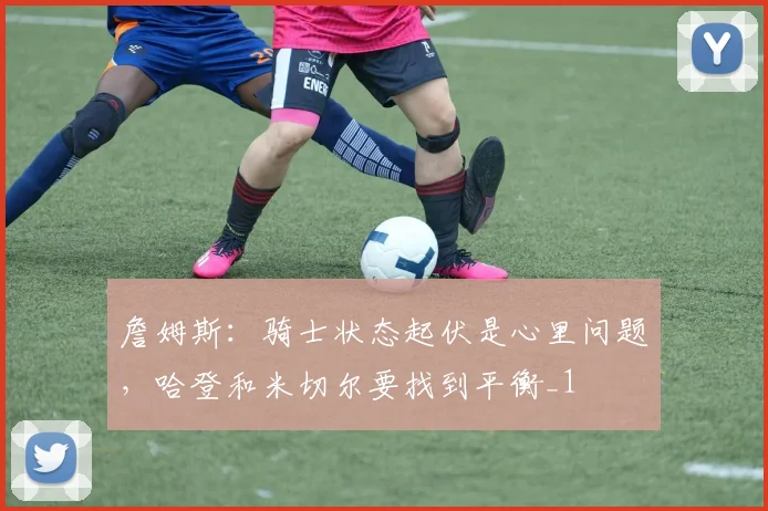 詹姆斯：骑士状态起伏是心里问题，哈登和米切尔要找到平衡_1