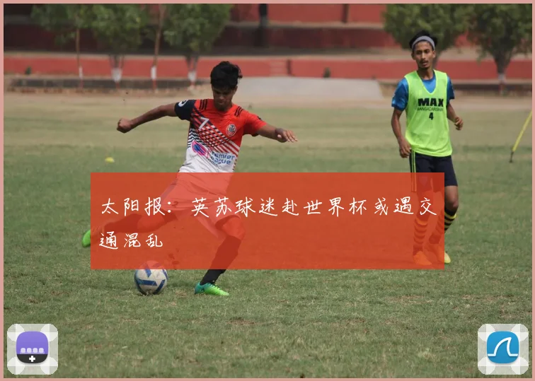 太阳报：英苏球迷赴世界杯或遇交通混乱