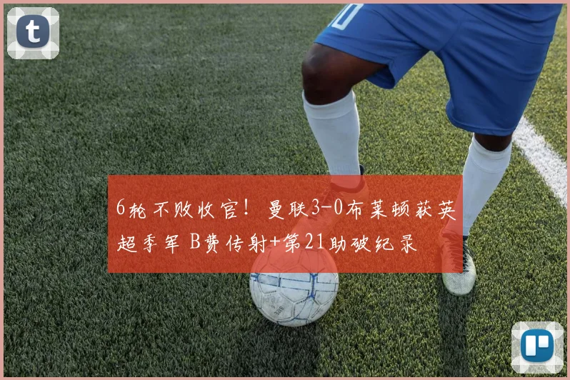6轮不败收官！曼联3-0布莱顿获英超季军 B费传射+第21助破纪录