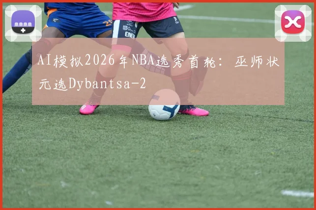 AI模拟2026年NBA选秀首轮：巫师状元选Dybantsa