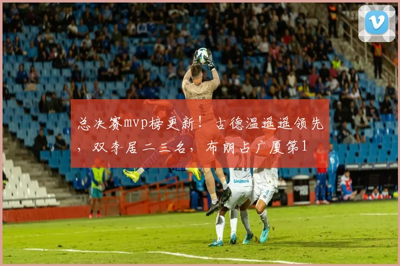 总决赛mvp榜更新！古德温遥遥领先，双李居二三名，布朗占广厦第1