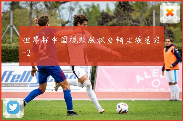世界杯中国视频版权分销尘埃落定