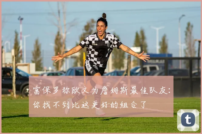 富保罗称欧文为詹姆斯最佳队友：你找不到比这更好的组合了