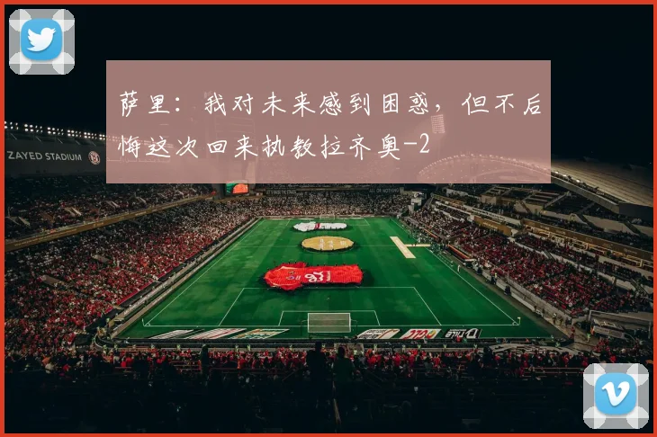 萨里:我对未来感到困惑,但不后悔这次回来执教拉齐奥