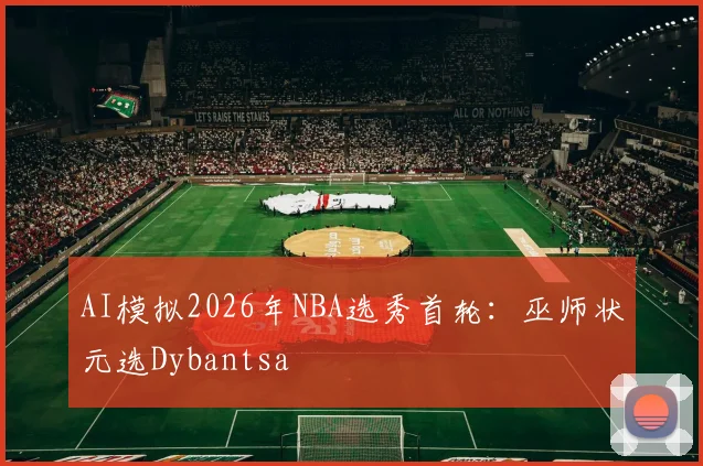 AI模拟2026年NBA选秀首轮：巫师状元选Dybantsa
