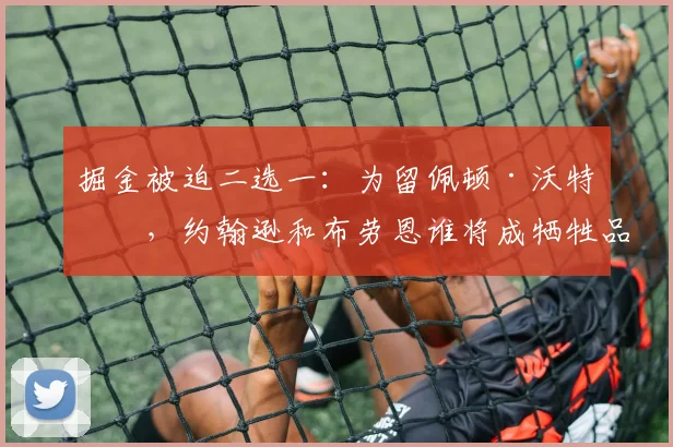 掘金被迫二选一:为留佩顿·沃特森,约翰逊和布劳恩谁将成牺牲品?