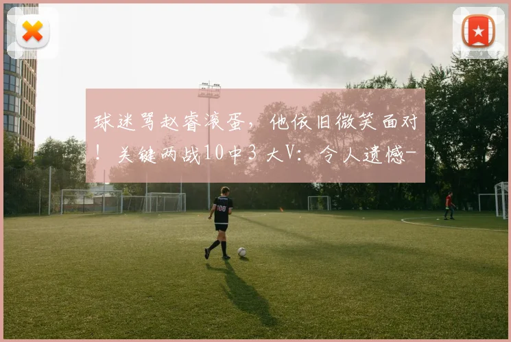 球迷骂赵睿滚蛋，他依旧微笑面对！关键两战10中3 大V：令人遗憾