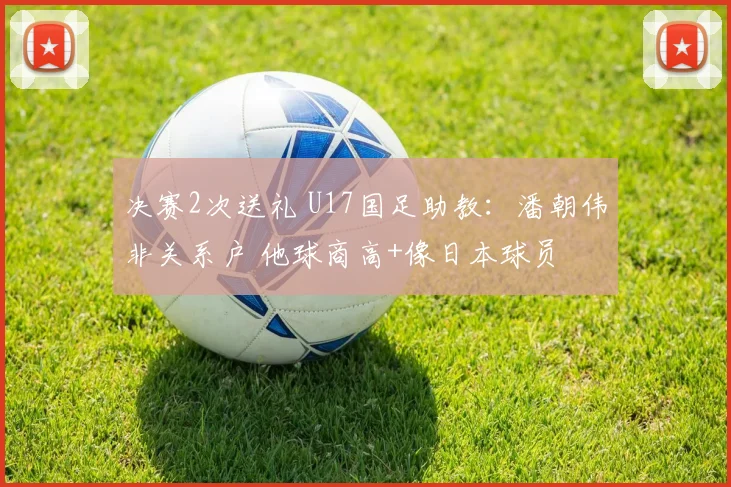 决赛2次送礼 U17国足助教：潘朝伟非关系户 他球商高+像日本球员