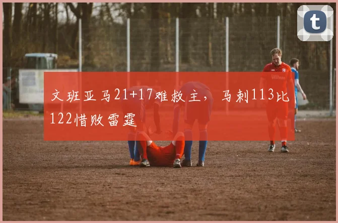 文班亚马21+17难救主，马刺113比122惜败雷霆