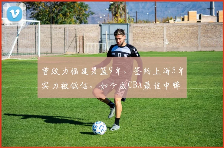 曾效力福建男篮9年，签约上海5年实力被低估，如今成CBA最佳中锋