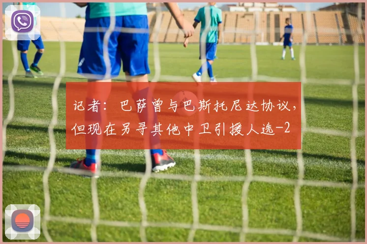 记者:巴萨曾与巴斯托尼达协议,但现在另寻其他中卫引援人选