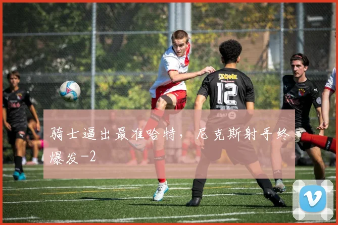 骑士逼出最准哈特,尼克斯射手终爆发