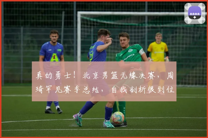 真的勇士！北京男篮无缘决赛，周琦罕见赛季总结，自我剖析很到位